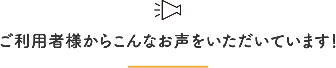 ご利用者様からこんなお声をいただいています！