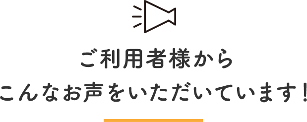 ご利用者様からこんなお声をいただいています！