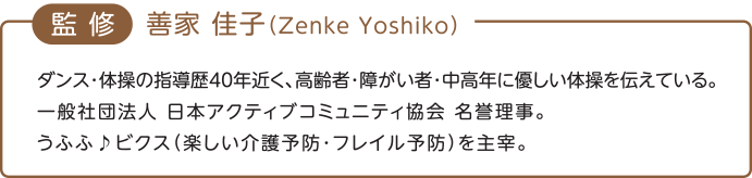 監修　喜家 佳子（Zenke Yoshiko）ダンス・体操の指導歴40年近く、高齢者・障がい者・中高年に優しい体操を伝えている。一般社団法人　日本アクティブコミュニティ協会　名誉理事。うふふ♪ビクス（楽しい介護予防・フレイル予防）を主宰。