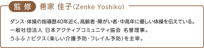 監修　喜家 佳子（Zenke Yoshiko）ダンス・体操の指導歴40年近く、高齢者・障がい者・中高年（ちゅうこうねん）に優しい体操を伝えている。一般社団法人　日本アクティブコミュニティ協会　名誉理事。うふふ♪ビクス（楽しい介護予防・フレイル予防）を主宰。