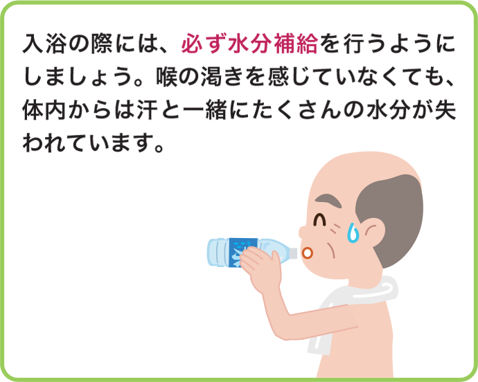 入浴の際には、必ず水分補給を行うようにしましょう。喉の渇きを感じていなくても、体内からは汗と一緒にたくさんの水分が失われています。