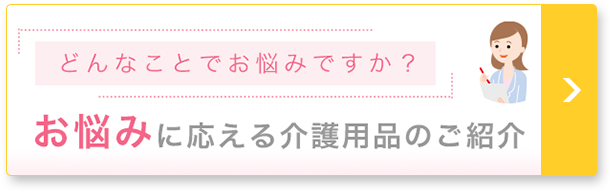 どんなことでお悩みですか? お悩みに応える介護用品のご紹介