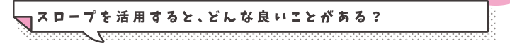 スロープを活用すると、どんな良いことがある？