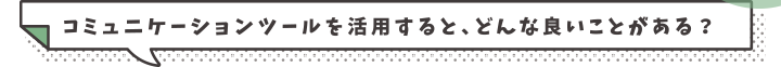 コミュニケーションツールを活用すると、どんな良いことがある？