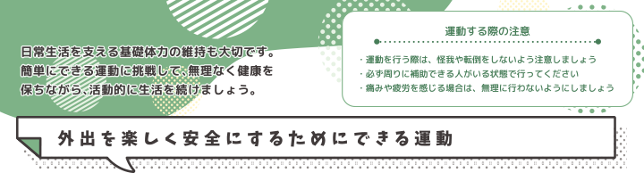 運動する際の注意・運動を行う際は、怪我や転倒をしないよう注意しましょう・必ず周りに補助できる人がいる状態で行ってください・痛みや疲労を感じる場合は、無理に行わないようにしましょう 外出を楽しく安全にするためにできる運動