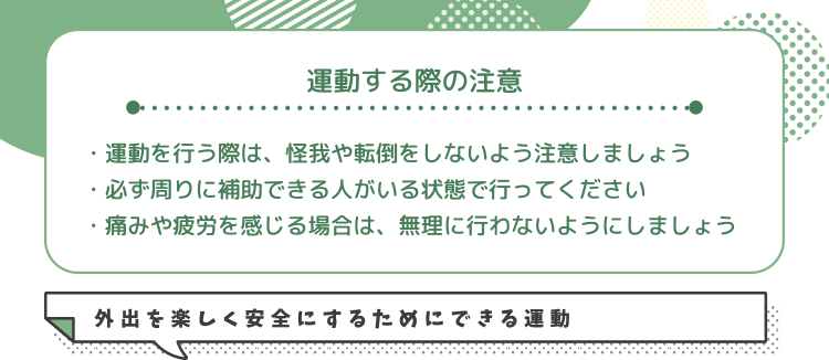 運動する際の注意・運動を行う際は、怪我や転倒をしないよう注意しましょう・必ず周りに補助できる人がいる状態で行ってください・痛みや疲労を感じる場合は、無理に行わないようにしましょう 外出を楽しく安全にするためにできる運動