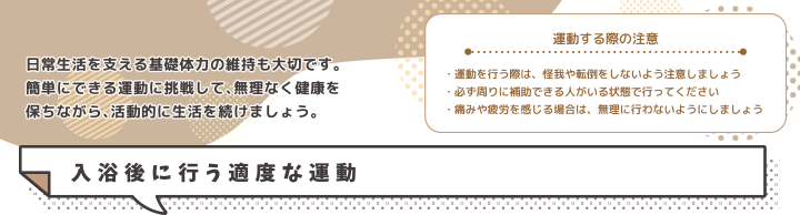 運動する際の注意・運動を行う際は、怪我や転倒をしないよう注意しましょう・必ず周りに補助できる人がいる状態で行ってください・痛みや疲労を感じる場合は、無理に行わないようにしましょう 入浴後に行う適度な運動
