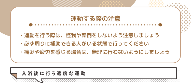 運動する際の注意・運動を行う際は、怪我や転倒をしないよう注意しましょう・必ず周りに補助できる人がいる状態で行ってください・痛みや疲労を感じる場合は、無理に行わないようにしましょう 入浴後に行う適度な運動