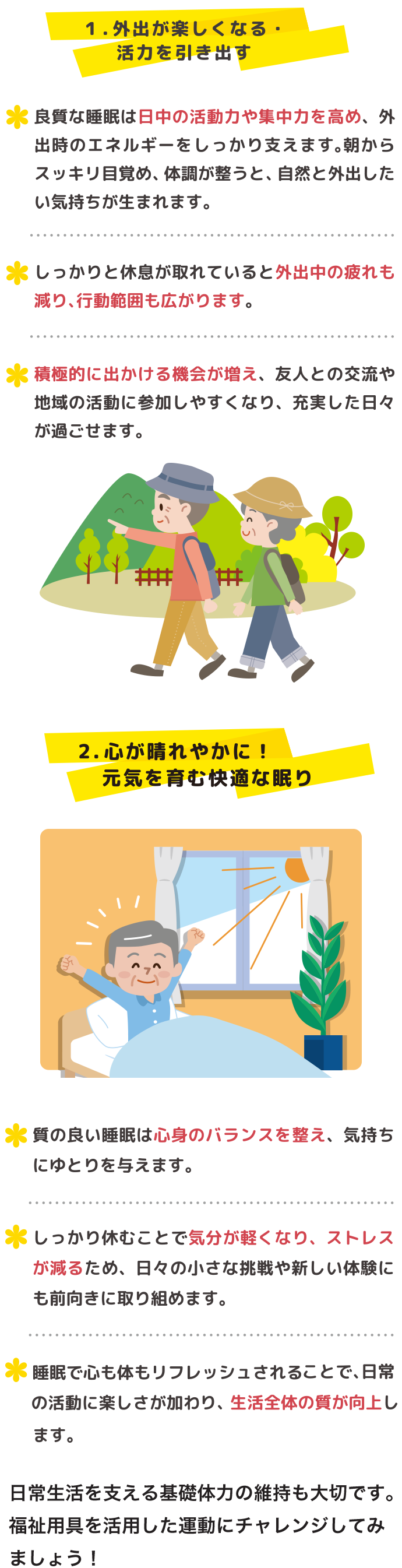 1.．外出が楽しくなる・活力を引き出す ・良質な睡眠は日中の活動力や集中力を高め、外出時のエネルギーをしっかり支えます。朝からスッキリ目覚め、体調が整うと、自然と外出したい気持ちが生まれます。 ・しっかりと休息が取れていると外出中の疲れも減り、行動範囲も広がります。・積極的に出かける機会が増え、友人との交流や地域の活動に参加しやすくなり、充実した日々が過ごせます 起床イメージ ハイキングイメージ 2．心が晴れやかに！元気を育む快適な眠り ・質の良い睡眠は心身のバランスを整え、気持ちにゆとりを与えます。・しっかり休むことで気分が軽くなり、ストレスが減るため、日々の小さな挑戦や新しい体験にも前向きに取り組めます。・睡眠で心も体もリフレッシュされることで、 日常の活動に楽しさが加わり、 生活全体の質が向上します。