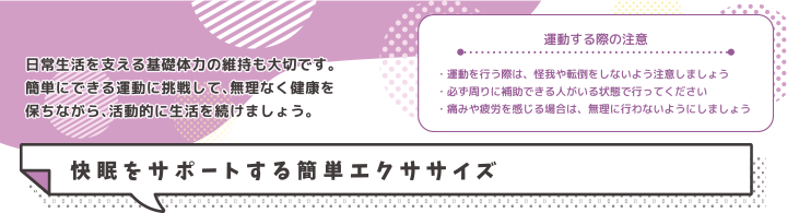 運動する際の注意・運動を行う際は、怪我や転倒をしないよう注意しましょう・必ず周りに補助できる人がいる状態で行ってください・痛みや疲労を感じる場合は、無理に行わないようにしましょう 快眠をサポートする簡単エクササイズ