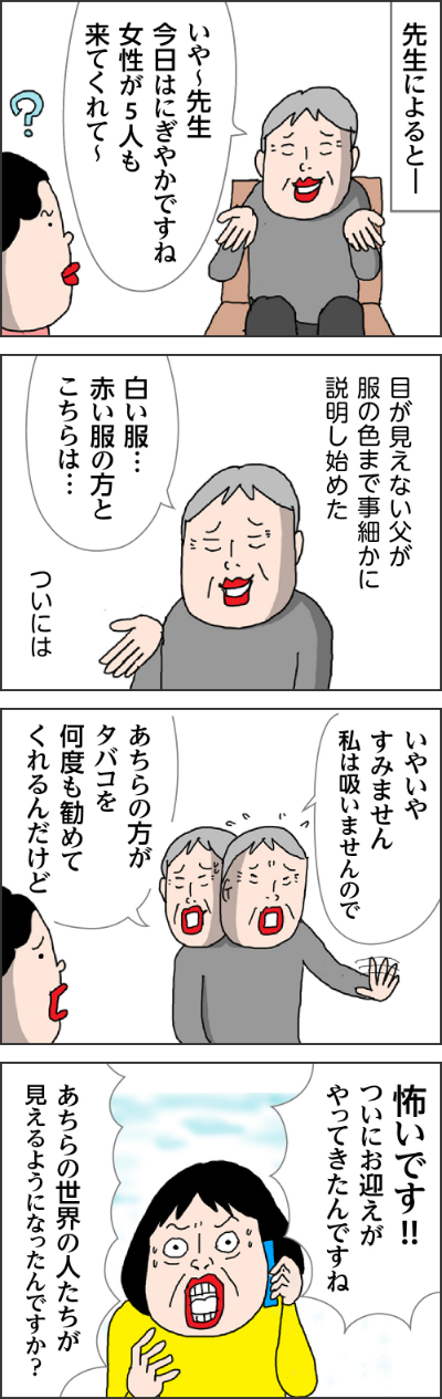 先生によると・・・。父「いやー先生きょうはにぎやかですね女性が５人も来てくれて～。目が見えない父が服の色まで事細かに説明し始めた。父「白い服・・・赤い服の方とこちらは・・・」ついいは、父「いやいやすみません私はすいませんので。あちらの方がたばこを何度も勧めてくれすんだけど」。カータン「怖いです！！ついにお迎えがやってきたんですね」「あちらの世界の人たちが見えるようになったんですか？」