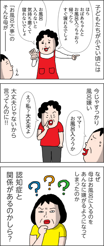 子どもたちが小さい頃には ママ「ほらおばあちゃんとお風呂に入っちゃおう帰ったらすぐ寝れるんでしょ」「お風呂に入らないと気持ち悪くて寝れないでしょ」【お風呂大事】のそんな母がーーーー今じゃすっかり風呂嫌いカータン「ママ～お風呂入ろうか」ママ「えっ私？大丈夫よ」 大丈夫じゃないから言ってんのに！！ なぜ母はお風呂に入るのをあんなに嫌がるようになってしまったのか 認知症と関係があるのかしら？