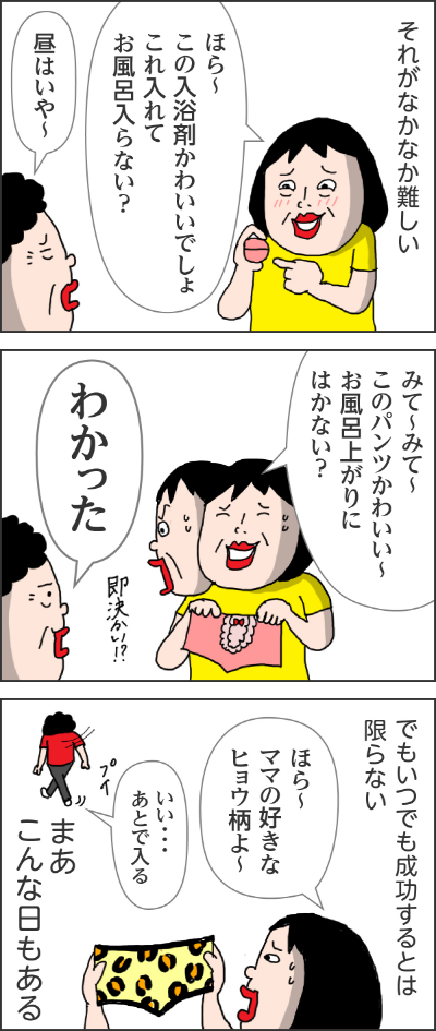 それがなかなか難しいカータン「ほら～この入浴剤かわいいでしょこれ入れてお風呂に入らない？」ママ「昼はいや～」カータン「みて～みて～このパンツかわいい～お風呂上りにはかない？」ママ「わかった」即決かい！？でもいつでも成功するとは限らないカータン「ほら～ママの好きなヒョウ柄よ～」ママ「いい・・・あとで入る」まぁこんな日もある