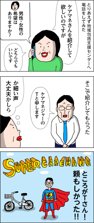 とりあえず地域包括支援センターへ電話してみた　姉「ケアマネさんを紹介して欲しいのですが」　地域包括センター担当者「男性・女性の希望はありますじゃ？」　姉「どちらでもいいです」　そこで紹介してもらった　男性「ケアマネジャーのTと申します」　姉「か細い声大丈夫かしら」　ところがTさん頼もしかった！！SupercareMANE