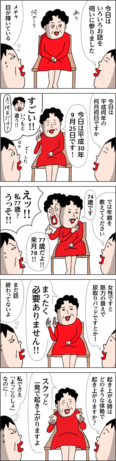 担当者「今日はいろいろお話を伺いに参りました」　母（おめかしをして　あら　何かしら？）　カータン「メチャ目が輝いてる」　担当者「今日は平静何年の何月何日ですか」　母「今日は平成30年9月25日です！」　カータン（すごい！いつもと違う！！どーした）　　担当者「では年齢を教えてください。」　母「７４歳です」　カータン「７７歳だよ！！来月７８」　母「えつ！！私77歳？うっそ！！」　担当者「女性ですと筋力の衰えで尿取りパッドですとか！」　母「まったく必要ありません！」　カータン（まだ話終わってないよ）　担当者「起き上がる時はどのような体制で起き上がりますか？」母「スクット一発で起き上がりますよ」カータン（私でさえよっこらしょなのに・・・）