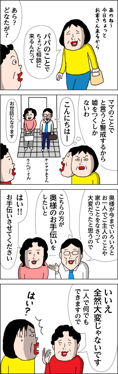 カータン「あのね～今日ちょっとお客さん来るから　パパのことでちょっと相談に来るんだって」　カータン母「あら？どなたが？」　　カータン心の声「カータン母のことでというと警戒するからウソをつくしかないわ」　ケアマネさん「こんにちはー」　ヘルパーさん「お世話になります。」　ケアマネさん「奥様が今までいろいろとおひとりでご主人のことや家のことをなさって大変だと思うので」「こちらの方が奥様のお手伝いをしたいと」　ヘルパーさん「はい！！お手伝いさせてください」　カータン母「いいえ全然大変じゃないで　一人で何でもできますんので」