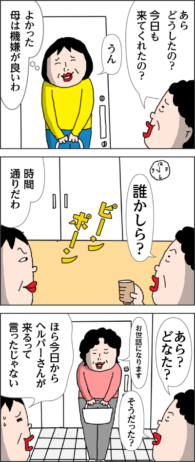 カータン母「あらどうしたの？今日も来てくれたの？」カータン「うん（よかった母は期限がいいわ）」ピンポーン　カータン母「誰かしら？」　カータン「時刻通りだわ」　カータン母「あらどなた？」ヘルパーさん「お世話になります」カータン「ほら今日からヘルパーさんが来るって言ったじゃあい」カータン母「そうだった？」