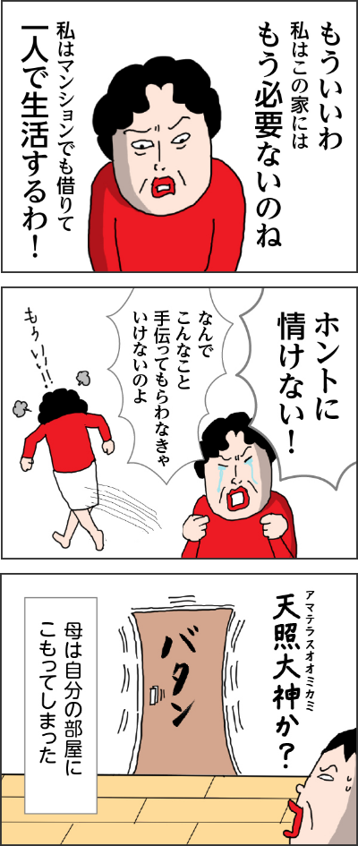 カータン母「もういいわ　私はこの家にはもう必要ないのね　私はマンションでも借りて一人で生活するわ！」　ホントに情けない　なんでこんなこと手伝ってもらわななきゃいけないのよ　もういい！！　母は自分の部屋にこもってしまった　バタン（扉が閉まる音）　カータン心の声「天照大神か？」