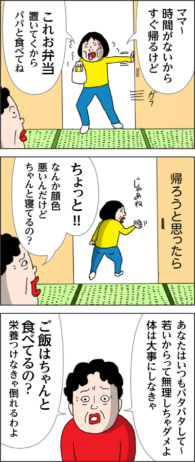 カータン「ママ～時間がないからすぐ帰るけど　これお弁当置いてくからパパと食べてね」　母「ちょっとなんか顔色わるいんだからちゃんと寝てるの？」「あなたいつもバタバタして若いから無理しちゃダメよ体は大事にしなきゃ　ご飯はちゃんと食べてるの？栄養つけなきゃ倒れるわよ」