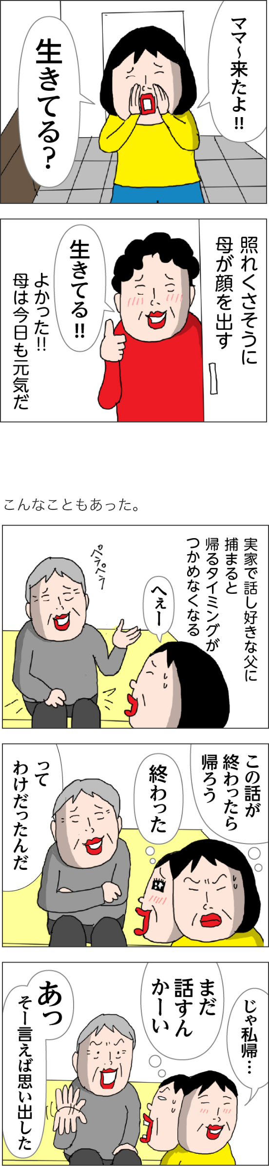 カータン「ママ来たよ～！　生きてる？」　照れくさそうに母が顔を出す　母「生きてる！！」よかった母は今日も元気だ　こんなこともあった。実家で話好きな父につかまると帰るタイミングがつかめなくなる　この話がおわったら帰ろう　終わった　カータン「じゃ私帰・・・」父「あつそーいえば思い出した」