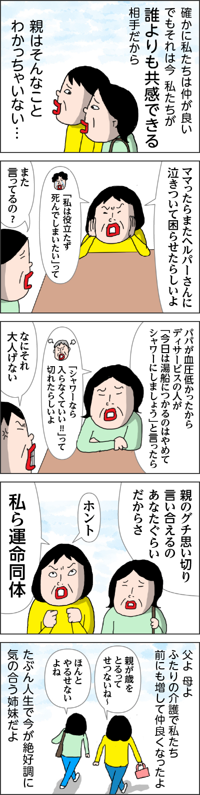 確かに私たちは仲がよいでもそれは今　私たちが誰よりも教官できる相手だから親はそんなことわかっちゃいない・・・　カータン「ママったらまたヘルパーさんに泣きついて困らせたらしいよ」　姉「また言ってるの？」　姉「パパが血圧低かったからディサービスの人が今日は湯船につかるのはやめてシャワーにしましょうと言ったらシャワーなら入らなくていいって切れたらしいよ」　カータン「なにそれ大人気ない」　親のグチを思いきり言い合えるのはあなたぐらいだからさ　カータン「ホント私ら運命共同体」父よ母よふたりの介護で私たち前にも増して仲良くなったよたぶん人生で今が絶好調に気の合う姉妹だよ