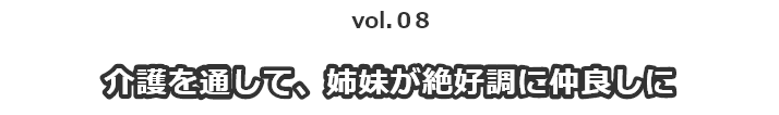 vol.08 介護を通して姉妹が絶好調に仲良しに