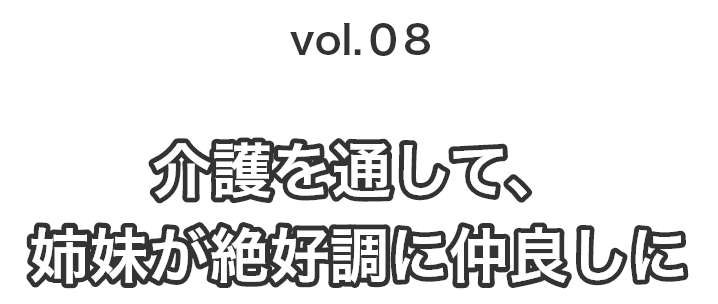 vol.08 介護を通して姉妹が絶好調に仲良しに