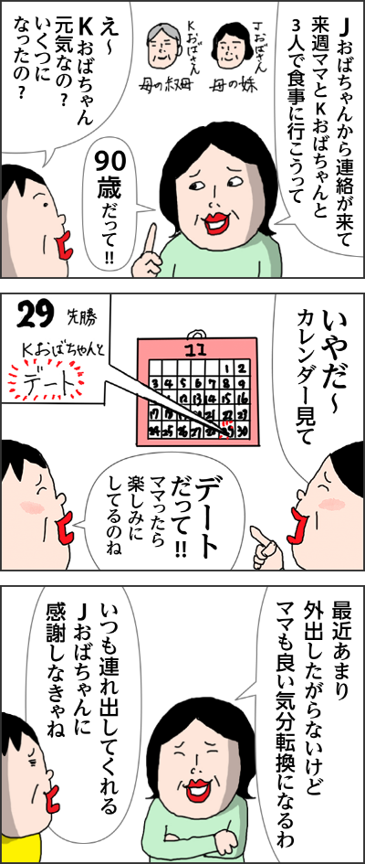 Jおばちゃんから連絡が来て来週ママとKおばちゃんと3人で食事に行こうってえ〜おばちゃん元気なの?いくつになったの?90歳だって!!いやだ〜カレンダー見てデートだって!!ママったら楽しみにしてるのね最近あまり外出したがらないけどママも良い気分転換になるわいつも連れ出してくれるJおばちゃんに感謝しなきゃね前夜姉から電話がー今実家に来ているんだけどね…また始まったよ生きたくない!!家がいい!!やっぱり始まったか…明日の朝着替えを手伝いにまた来るけど…気が重いわデート楽しみじゃなかったんかい!ごめんよ、そんな大役押し付けて翌朝　姉からLINEが!!おおー!!行く気になったのね着替えた!どう?