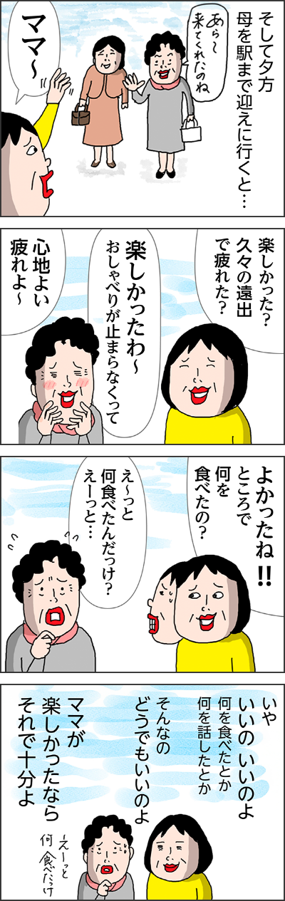 駅まで送って行った姉に聞くと…3分置きにくり返してたよあらどこに行くの？帰りたいJおばちゃんたちと食事するんでしょ駅まで迎えに来てたJおばちゃんになんとか引き渡してきたよ…そして夕方母を駅まで迎えに行くと…あら〜来てくれたのねママ〜楽しかった？久々の遠出で疲れた？楽しかったわ〜おしゃべりが止まらなくって心地よい疲れよ〜よかったね!!ところで何を食べたの？え〜っと何食べたんだっけ？えーっと…いや いいの いいのよ 何を食べたとか何を話したとかそんなのどうでもいいのよママが楽しかったならそれで十分よえ〜っと何食べたっけ