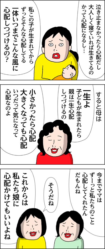 泣き止まなかったら心配だし大人しく寝ていれば生きてるのかって心配になるし…私この子が生まれてからずっとそんな心配してる一体いつまでこんな風に心配しつづけるの？すると母は一生よ子どもが生まれたら親は一生心配しつづけるの小さかったら心配大きくなっても心配いつだって気になって心配なのよ今までママはずーっと私たちのこと心配してくれたんだもんねそうだねこれからは私たち娘に心配かけてもいいよね