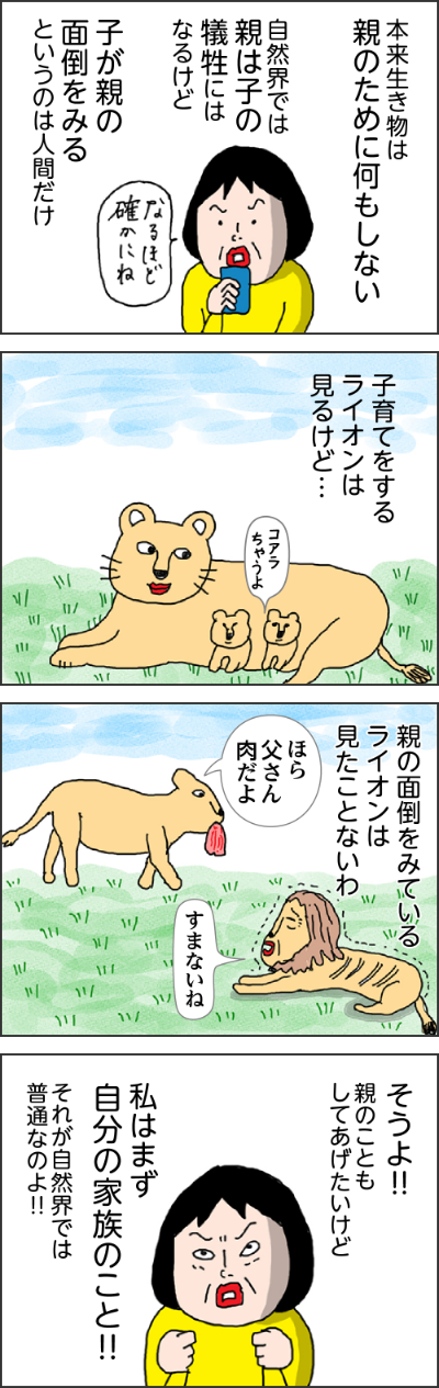 本来生き物に親のために何もしない自然界では親は子の犠牲にはなるけど子が親の面倒をみるというのは人間だけなるほど確かにね子育てをするライオンは見るけど…親の面倒をみているライオンは見たことないわほら父さん肉だよすまないねそうよ！！親のこともしてあげたいけど私はまず自分の家族のこと！！それが自然界では普通なのよ！！しかし、私の体に流れる日本人の血が邪魔をする子どもの頃に読んだ「うばすて山」でも60歳を過ぎた年寄りは親でも山へ捨てに行かなければならなかったしかし心優しい息子は母を捨てられず…なんて優しい親孝行の息子余談だが…この歳になって改めて読み返すとえッ60歳で？私あと数年で捨てられる？そんな話を姉にした親の面倒をみないのは親不孝者その呪縛が私を苦しめるわかる！！ヘルパーさんに近くに住んでる娘たちはなにしてる？って思われやしないかって・・