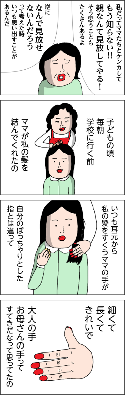 そーだよ！！！自分たちは50代好きなことしてさ私だって時間があったらもっとしたいことあるわママたちにワガママなこと言われた時なんてもう知らないって思うものわかる～私だってママたらとケンカしてもう知らない！！親なんて見放してやる！そう思うこともたくさんあるよ逆になんで見放せないんだろうって考えた時いつも思い出すことがあるんだ子どもの頃毎朝学校に行く前ママが私の髪を絡んでくれたのいつも耳元から私の髪をすくうママの手が自分のぽっちゃりとした指とは違って細くて長くてきれいで大人の手お母さんの手ってすてきだなって思ってたの