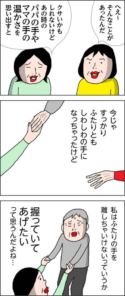 へえ～そんなことがあったんだクサいかもしれないけどあの時のパパの手やママの手の温かさを思い出すと今じゃすっかりふたりともしわしわの手になっちやったけど私はふたりの手を離しちゃいけないっていうか握っていてあげたいって思うんだよね…