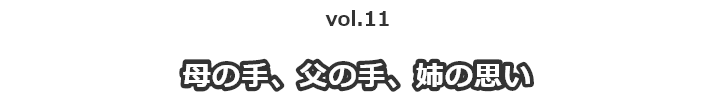 vol.11 母の手、父の手、姉の思い