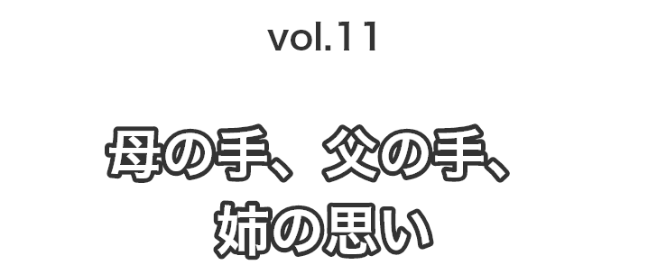 vol.11 母の手、父の手、姉の思い