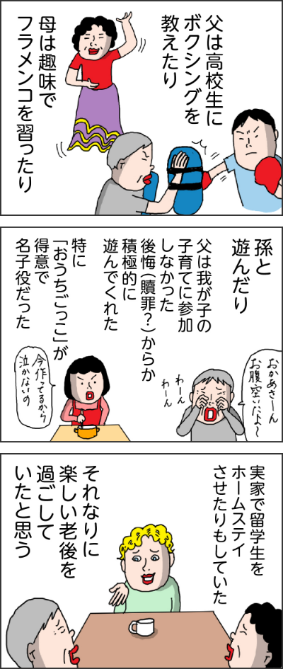 父は高校生にボクシングを教えたり母は趣味でフラメンコを習ったり孫と遊んだり父は我が子の子育てに参加しなかった後悔（贖罪？）からか積極的に遊んでくれた特に「おうちごっこ」が得意で名子役だったおかあさ~んお腹空いたよ今作ってるから泣かないの！！実家で留学生をホームステイさせたりもしていたそれなりに楽しい老後を過ごしていたと思う