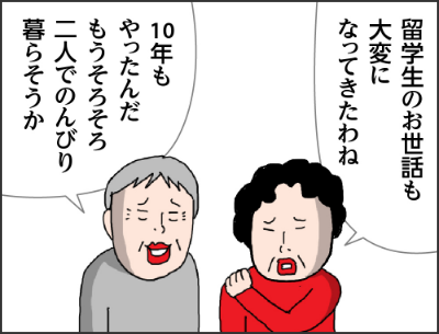 留学生のお世話も大変になってきたわね10年もやったんだもうそろそろ二人でのんびり暮らそうか