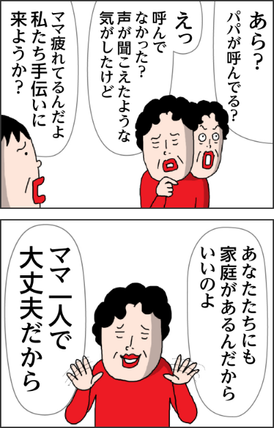 あら？パパが呼んでる？えっ呼んでなかった？声が聞こえたような気がしたけどママ疲れてるんだよ私たち手伝いに来ようか？あなたたちにも家庭があるんだからいいのよママー人で大丈夫だから