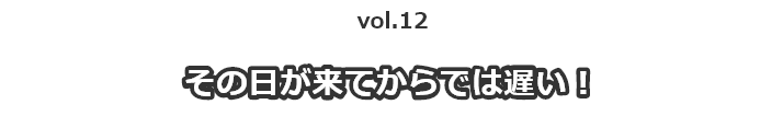 vol.12その日が来てからでは遅い！