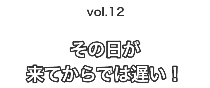 vol.12その日が来てからでは遅い！