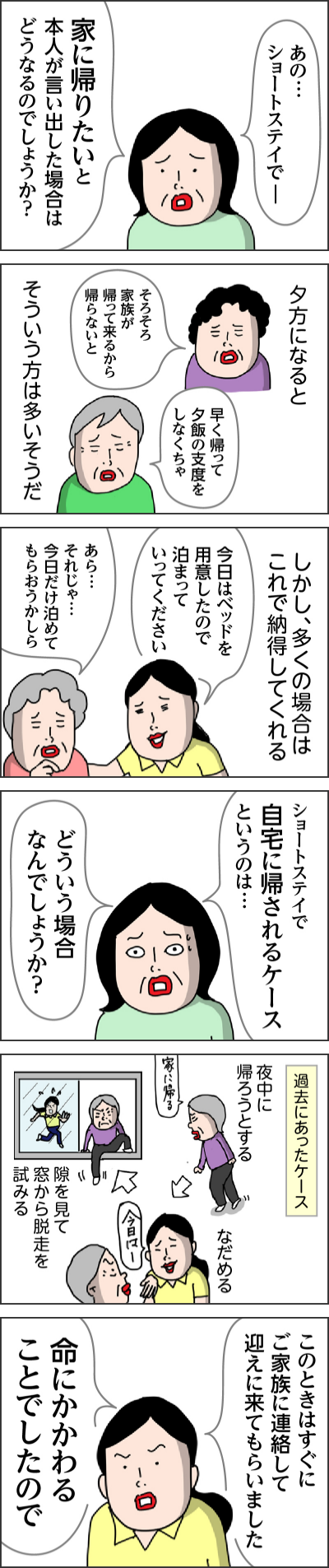 ショートステイで自宅に帰されるケースというのは…どういう場合なんでしょうか？過去にあったケース夜中に帰ろうとするなだめる隙を見て窓から脱走を試みるこのときはすぐにご家族に連絡して迎えに来てもらいました命にかかわることでしたので