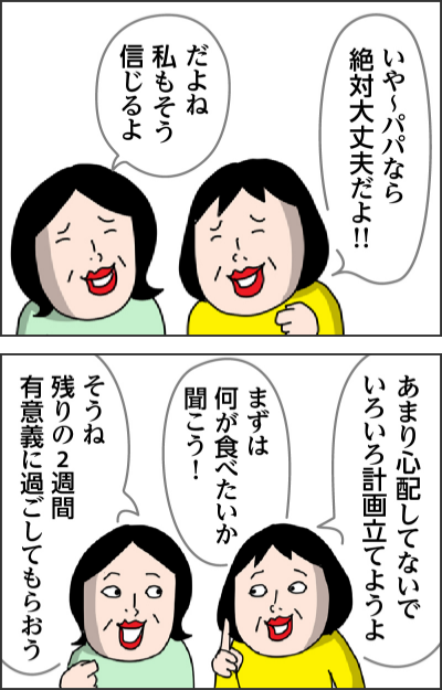 いや～パパなら絶対大丈夫だよ！！だよね　私もそう信じるよあまり心配してないでいろいろ計画立てようよまずは何が食べたいか聞こう！そうね　残りの2週間有意義に過ごしてもらおう