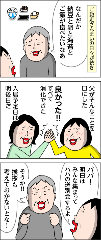 ご馳走ざんまいの日々が続きなんだか納豆と卵と海苔とご飯が食べたいなあ父がそんなことを口にした良かった！！すべて消化できた入居予定日は明後日だパパ！明日はみんな集まってパパの送別会するよそうか！！挨拶も考えておかないとな！