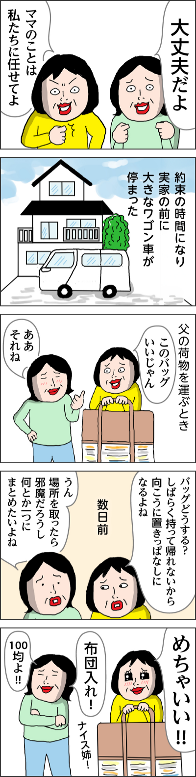 大丈夫だよママのことは私たちに任せてよ約束の時間になり実家の前に大きなワゴン車が停まった父の荷物を運ぶときこのバッグいいじゃんああそれね バッグどうする？しばらく持って帰れないから向こうに置きっぱなしになるよね数日前うん　場所を取ったら邪魔だろうし何とか一つにまとめたいよねめちゃいい!!ナイス姉!布団入れ!100均よ!!なだめる隙を見て窓から脱走を試みるこのときはすぐにご家族に連絡して迎えに来てもらいました命にかかわることでしたので
