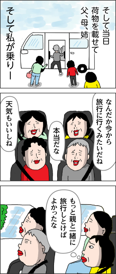 そして当日　荷物を載せて父、母、姉そして私が乗りーなんだか今から旅行に行くみたいだね本当だな天気もいいしねもっと親と一緒に旅行しとけばよかったな