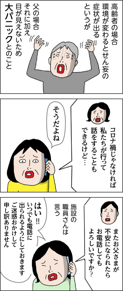 高齢者の場合環境が変わるとせん妄の症状が出るというが 父の場合それに加え目が見えないため大パニックとのこと コロナ禍じゃなければ私たちが行って話をすることもできるけど… そうだよね またお父さまが不安になられたらお電話してもよろしいですか？ 施設の職員さんは言う はい!!いつでも電話に出られるようにしておきます　ご迷惑おかけして申し訳ありません