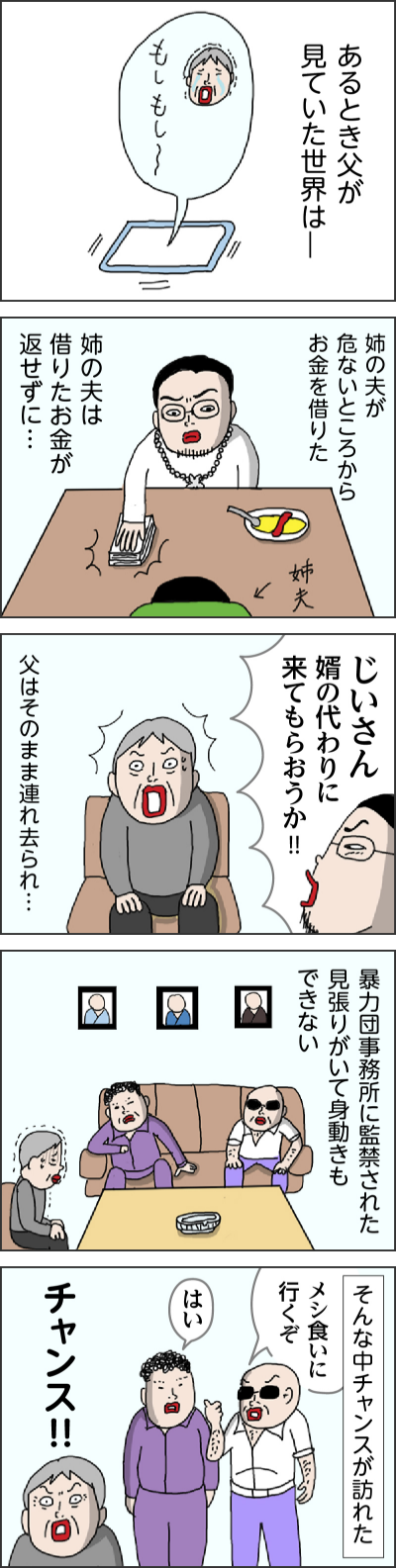 あるとき父が見ていた世界は一 姉の夫が危ないところからお金を借りた 姉の夫は借りたお金が返せずに… じいさん　婿の代わりに来てもらおうか!! 父はそのまま連れ去られ… 暴力団事務所に監禁された　見張りがいて身動きもできない そんな中チャンスが訪れた メシ食いに行くぞ はい チャンス!!