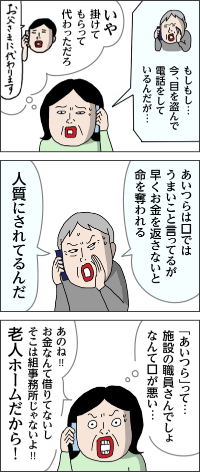 もしもし…　今、目を盗んで電話をしているんだが… いや　掛けてもらって　代わっただろ お父さまに代わります あいつらは口ではうまいこと言ってるが早くお金を返さないと命を奪われる 人質にされてるんだ 「あいつら」って…施設の職員さんでしょ　なんて口が悪い… あのね!!　お金なんて借りてないし　そこは組事務所じゃないよ!!　老人ホームだから！