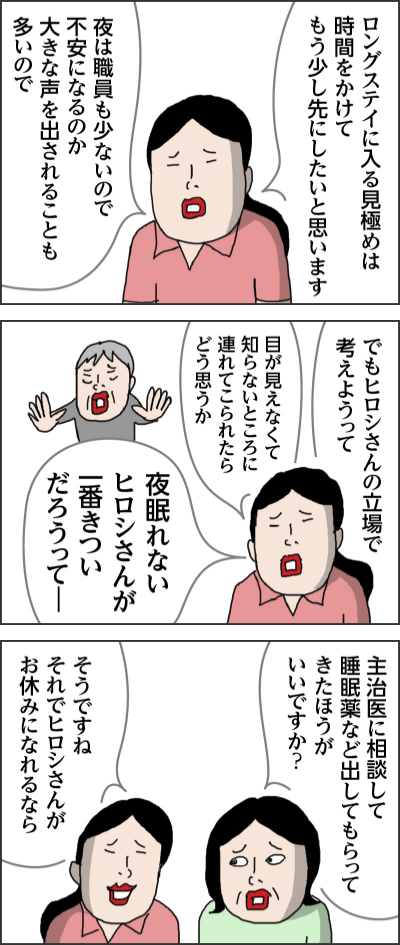 ロングステイに入る見極めは時間をかけてもう少し先にしたいと思います夜は職員も少ないので不安になるのか大きな声を出されることも多いのででもヒロシさんの立場で考えようって目が見えなくて知らないところに連れてこられたらどう思うか夜眠れないヒロシさんが一番きついだろうってー主治医に相談して睡眠薬など出してもらってきたほうがいいですか？そうですね　それでヒロシさんがお休みになれるなら