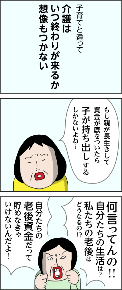 子育てと違って介護はいつ終わりが来るか想像もつかないもし親が長生きして資金が底をついたら子が持ち出しするしかないよね～何言ってんの！！自分たちの生活は？私たちの老後はどうなるの！？自分たちの老後資金だって貯めなきゃいけないんだよ！